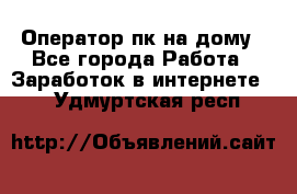 Оператор пк на дому - Все города Работа » Заработок в интернете   . Удмуртская респ.